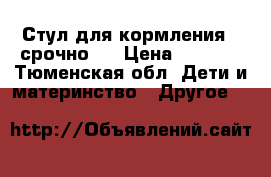 Стул для кормления ( срочно)  › Цена ­ 3 000 - Тюменская обл. Дети и материнство » Другое   
